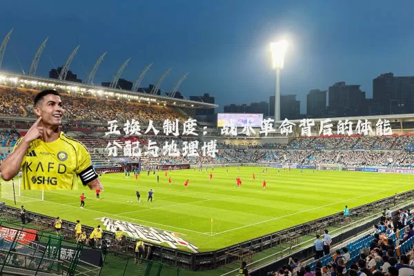 五换人制度:战术革命背后的体能分配与地理博弈